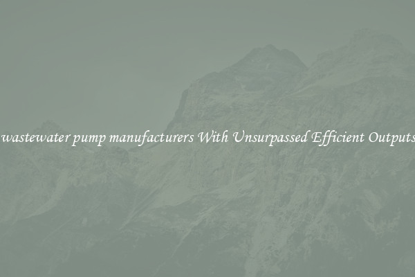wastewater pump manufacturers With Unsurpassed Efficient Outputs
