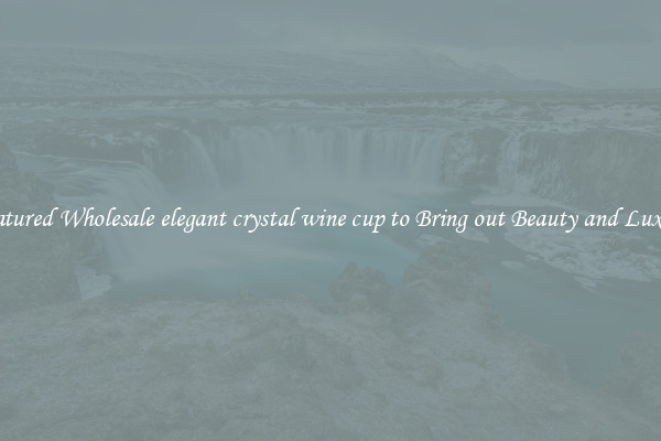 Featured Wholesale elegant crystal wine cup to Bring out Beauty and Luxury