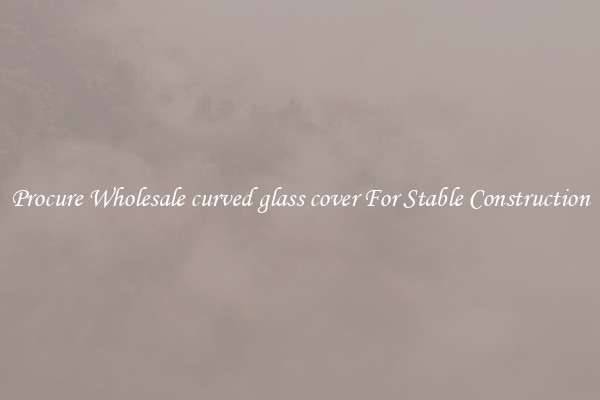 Procure Wholesale curved glass cover For Stable Construction